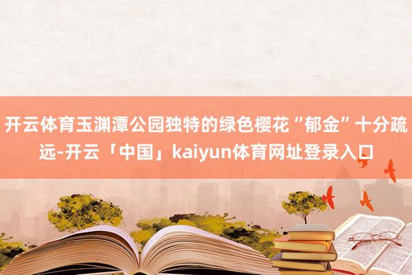开云体育玉渊潭公园独特的绿色樱花“郁金”十分疏远-开云「中国」kaiyun体育网址登录入口