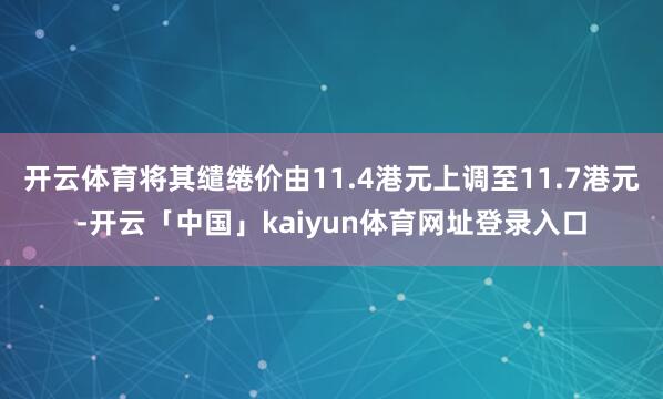 开云体育将其缱绻价由11.4港元上调至11.7港元-开云「中国」kaiyun体育网址登录入口