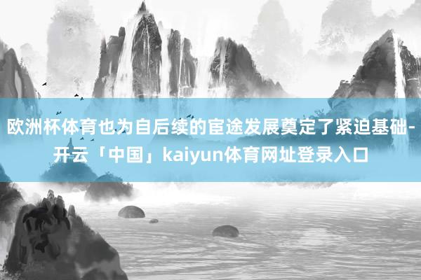 欧洲杯体育也为自后续的宦途发展奠定了紧迫基础-开云「中国」kaiyun体育网址登录入口