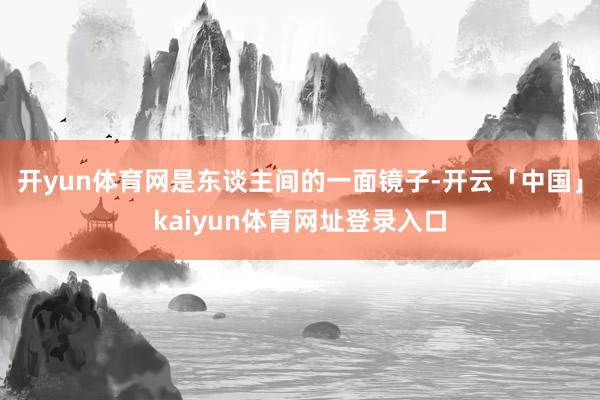 开yun体育网是东谈主间的一面镜子-开云「中国」kaiyun体育网址登录入口