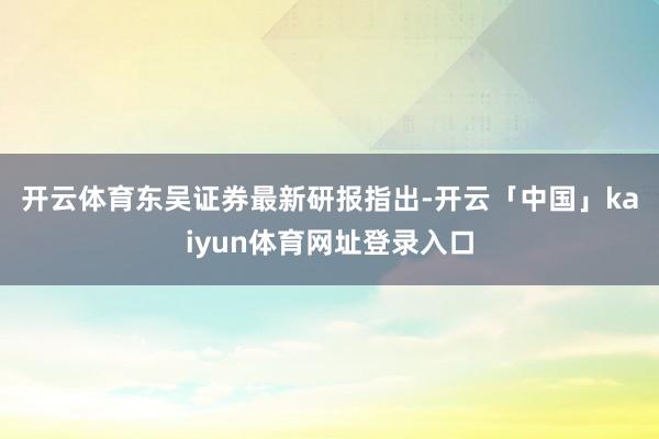 开云体育　　东吴证券最新研报指出-开云「中国」kaiyun体育网址登录入口