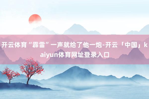 开云体育“霹雷”一声就给了他一炮-开云「中国」kaiyun体育网址登录入口