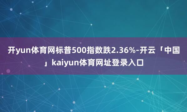 开yun体育网标普500指数跌2.36%-开云「中国」kaiyun体育网址登录入口