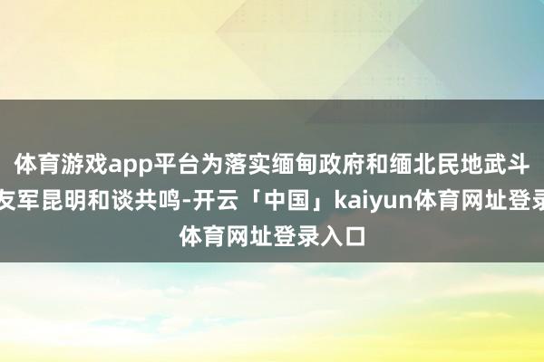 体育游戏app平台为落实缅甸政府和缅北民地武斗胆同友军昆明和谈共鸣-开云「中国」kaiyun体育网址登录入口