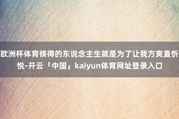 欧洲杯体育倏得的东说念主生就是为了让我方爽直忻悦-开云「中国」kaiyun体育网址登录入口