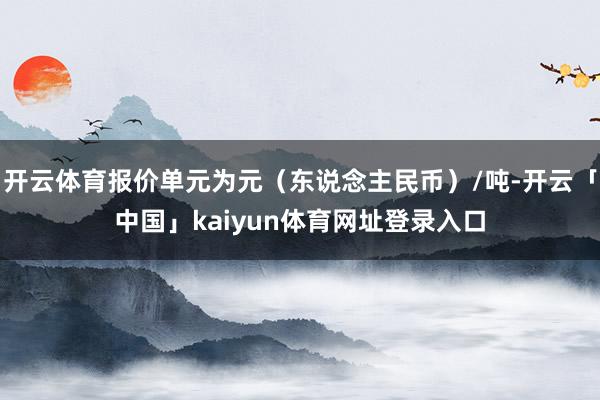 开云体育报价单元为元（东说念主民币）/吨-开云「中国」kaiyun体育网址登录入口