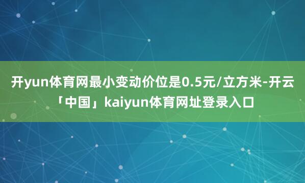 开yun体育网最小变动价位是0.5元/立方米-开云「中国」kaiyun体育网址登录入口